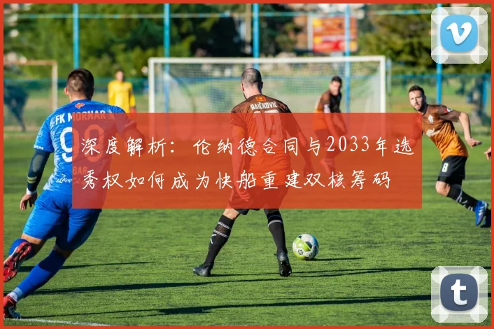 深度解析：伦纳德合同与2033年选秀权如何成为快船重建双核筹码