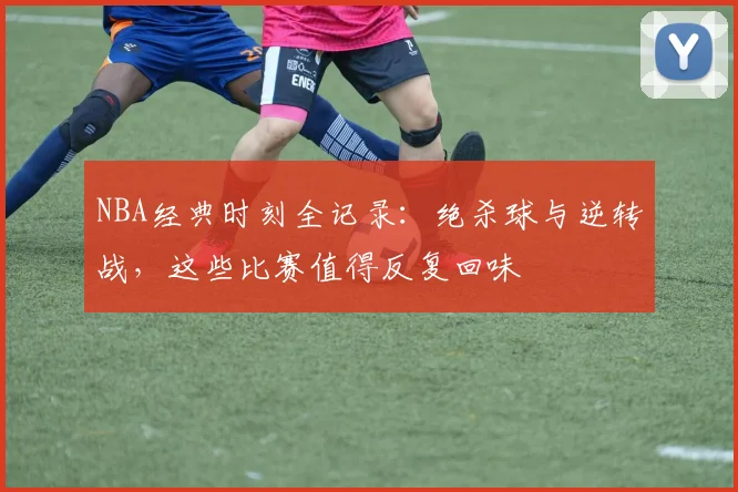 NBA经典时刻全记录：绝杀球与逆转战，这些比赛值得反复回味