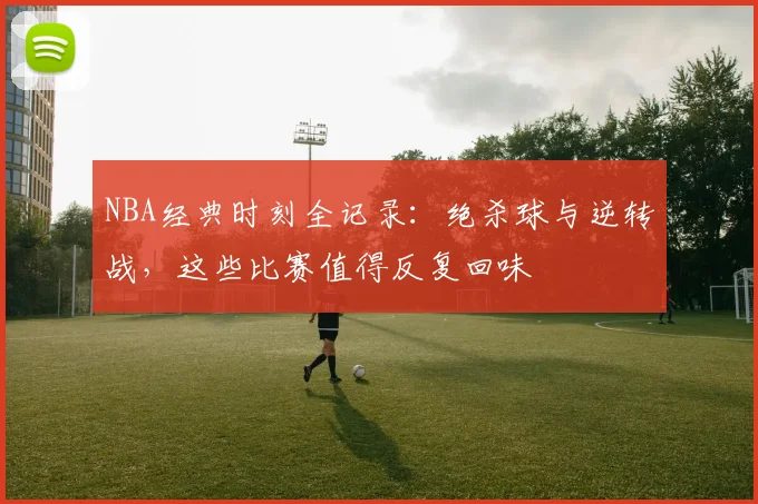 NBA经典时刻全记录:绝杀球与逆转战,这些比赛值得反复回味