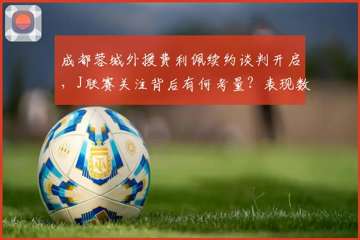 成都蓉城外援费利佩续约谈判开启,J联赛关注背后有何考量?表现数据全解析