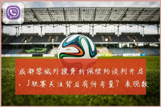 成都蓉城外援费利佩续约谈判开启，J联赛关注背后有何考量？表现数据全解析