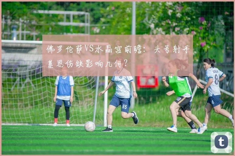佛罗伦萨VS水晶宫前瞻：头号射手基恩伤缺影响几何？